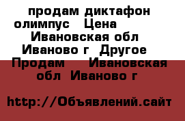 продам диктафон олимпус › Цена ­ 1 000 - Ивановская обл., Иваново г. Другое » Продам   . Ивановская обл.,Иваново г.